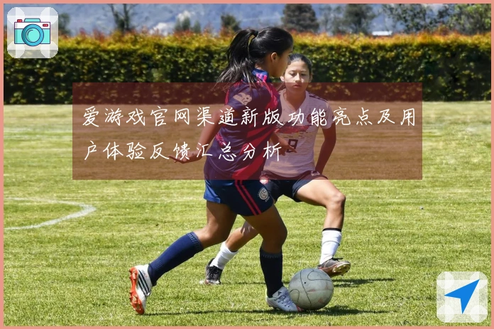 爱游戏官网渠道新版功能亮点及用户体验反馈汇总分析