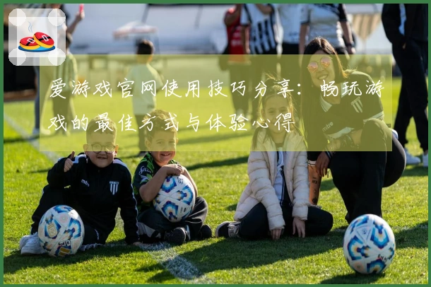 爱游戏官网使用技巧分享：畅玩游戏的最佳方式与体验心得