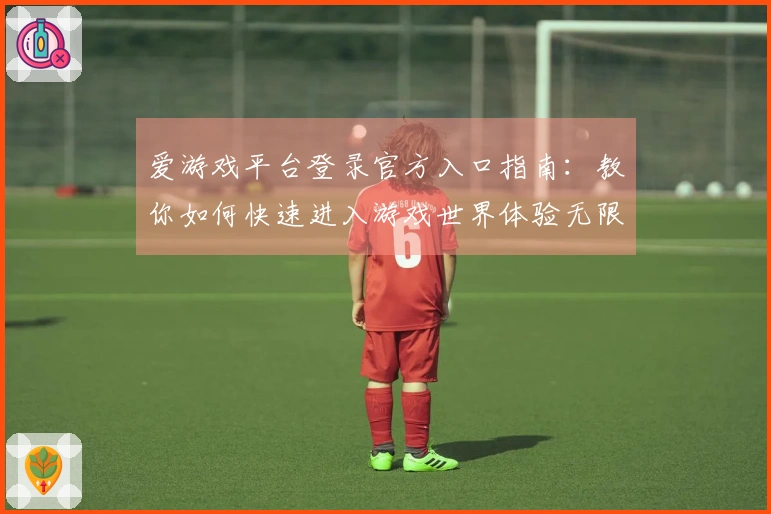 爱游戏平台登录官方入口指南：教你如何快速进入游戏世界体验无限乐趣