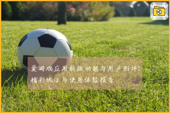 爱游戏应用新版功能与用户测评：精彩玩法与使用体验报告