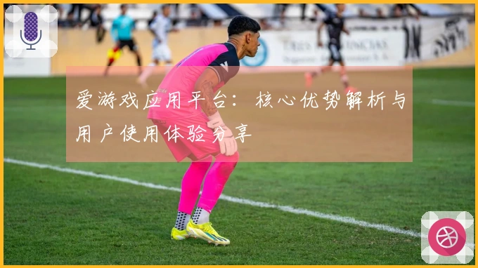 爱游戏应用平台：核心优势解析与用户使用体验分享