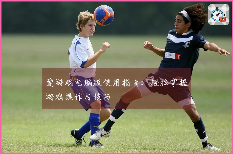 爱游戏电脑版使用指南：轻松掌握游戏操作与技巧