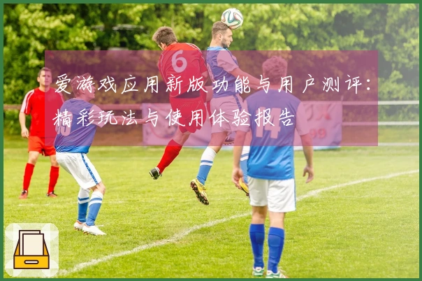 爱游戏应用新版功能与用户测评：精彩玩法与使用体验报告